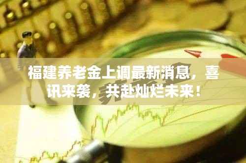 福建养老金上调最新消息,喜讯来袭,共赴灿烂未来!